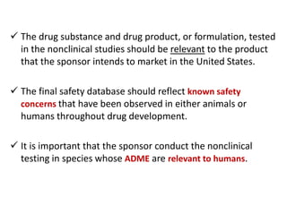  The drug substance and drug product, or formulation, tested
in the nonclinical studies should be relevant to the product
that the sponsor intends to market in the United States.
 The final safety database should reflect known safety
concerns that have been observed in either animals or
humans throughout drug development.
 It is important that the sponsor conduct the nonclinical
testing in species whose ADME are relevant to humans.
 