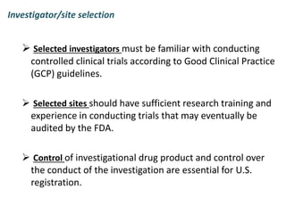 Investigator/site selection
 Selected investigators must be familiar with conducting
controlled clinical trials according to Good Clinical Practice
(GCP) guidelines.
 Selected sites should have sufficient research training and
experience in conducting trials that may eventually be
audited by the FDA.
 Control of investigational drug product and control over
the conduct of the investigation are essential for U.S.
registration.
 