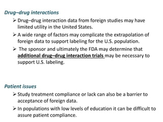 Drug–drug interactions
Drug–drug interaction data from foreign studies may have
limited utility in the United States.
A wide range of factors may complicate the extrapolation of
foreign data to support labeling for the U.S. population.
 The sponsor and ultimately the FDA may determine that
additional drug–drug interaction trials may be necessary to
support U.S. labeling.
Patient issues
Study treatment compliance or lack can also be a barrier to
acceptance of foreign data.
In populations with low levels of education it can be difficult to
assure patient compliance.
 