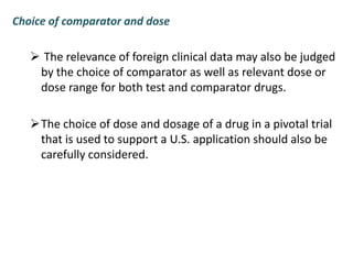 Choice of comparator and dose
 The relevance of foreign clinical data may also be judged
by the choice of comparator as well as relevant dose or
dose range for both test and comparator drugs.
The choice of dose and dosage of a drug in a pivotal trial
that is used to support a U.S. application should also be
carefully considered.
 