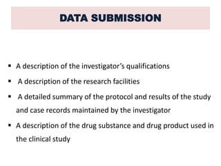 DATA SUBMISSION
 A description of the investigator’s qualifications
 A description of the research facilities
 A detailed summary of the protocol and results of the study
and case records maintained by the investigator
 A description of the drug substance and drug product used in
the clinical study
 