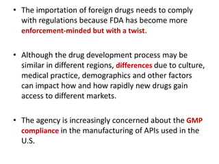 • The importation of foreign drugs needs to comply
with regulations because FDA has become more
enforcement-minded but with a twist.
• Although the drug development process may be
similar in different regions, differences due to culture,
medical practice, demographics and other factors
can impact how and how rapidly new drugs gain
access to different markets.
• The agency is increasingly concerned about the GMP
compliance in the manufacturing of APIs used in the
U.S.
 