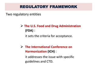 REGULATORY FRAMEWORK
Two regulatory entities
 The U.S. Food and Drug Administration
(FDA) :
it sets the criteria for acceptance.
 The International Conference on
Harmonization (ICH) :
it addresses the issue with specific
guidelines and CTD.
 
