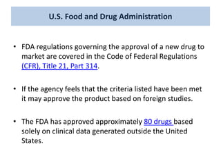 U.S. Food and Drug Administration
• FDA regulations governing the approval of a new drug to
market are covered in the Code of Federal Regulations
(CFR), Title 21, Part 314.
• If the agency feels that the criteria listed have been met
it may approve the product based on foreign studies.
• The FDA has approved approximately 80 drugs based
solely on clinical data generated outside the United
States.
 
