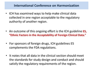 International Conference on Harmonization
• ICH has examined ways to help make clinical data
collected in one region acceptable to the regulatory
authority of another region.
• An outcome of this ongoing effort is the ICH guideline E5,
“Ethnic Factors in the Acceptability of Foreign Clinical Data.”
• For sponsors of foreign drugs, ICH guidelines E5
complements the FDA regulations.
• It notes that all data in the clinical section should meet
the standards for study design and conduct and should
satisfy the regulatory requirements of the region.
 