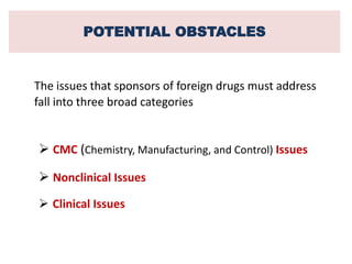 POTENTIAL OBSTACLES
The issues that sponsors of foreign drugs must address
fall into three broad categories
 CMC (Chemistry, Manufacturing, and Control) Issues
 Nonclinical Issues
 Clinical Issues
 