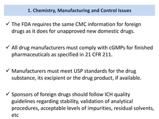 1. Chemistry, Manufacturing and Control Issues
 The FDA requires the same CMC information for foreign
drugs as it does for unapproved new domestic drugs.
 All drug manufacturers must comply with cGMPs for finished
pharmaceuticals as specified in 21 CFR 211.
 Manufacturers must meet USP standards for the drug
substance, its excipient or the drug product, if available.
 Sponsors of foreign drugs should follow ICH quality
guidelines regarding stability, validation of analytical
procedures, acceptable levels of impurities, residual solvents,
etc
 
