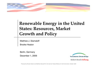 Renewable Energy in the United
States: Resources, Market
Growth and Policy
Matthew J. Stamatoff
Brooke Heaton


Berlin, Germany
December 1, 2009


 Produced by Brooke Heaton and Matthew Stamatoff for the German Federal Ministry for the Environment, October 2009
 
