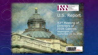 U.S. Report
43rd Meeting of
Directors of
ISSN Centres
Washington, DC
September 18-21, 2018
 