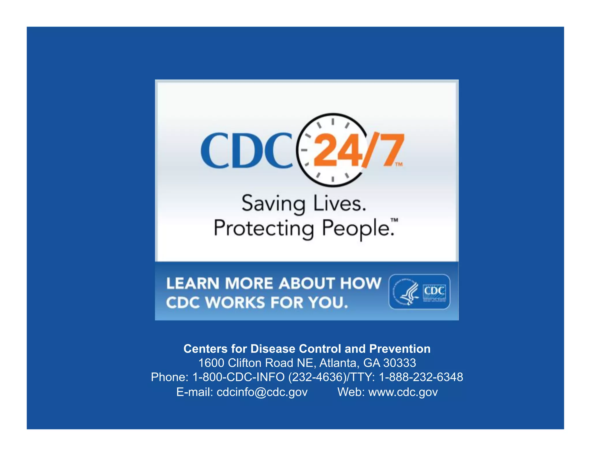 Centers for Disease Control and Prevention
1600 Clifton Road NE, Atlanta, GA 30333
Phone: 1-800-CDC-INFO (232-4636)/TTY: 1-888-232-6348
E-mail: cdcinfo@cdc.gov Web: www.cdc.gov
 