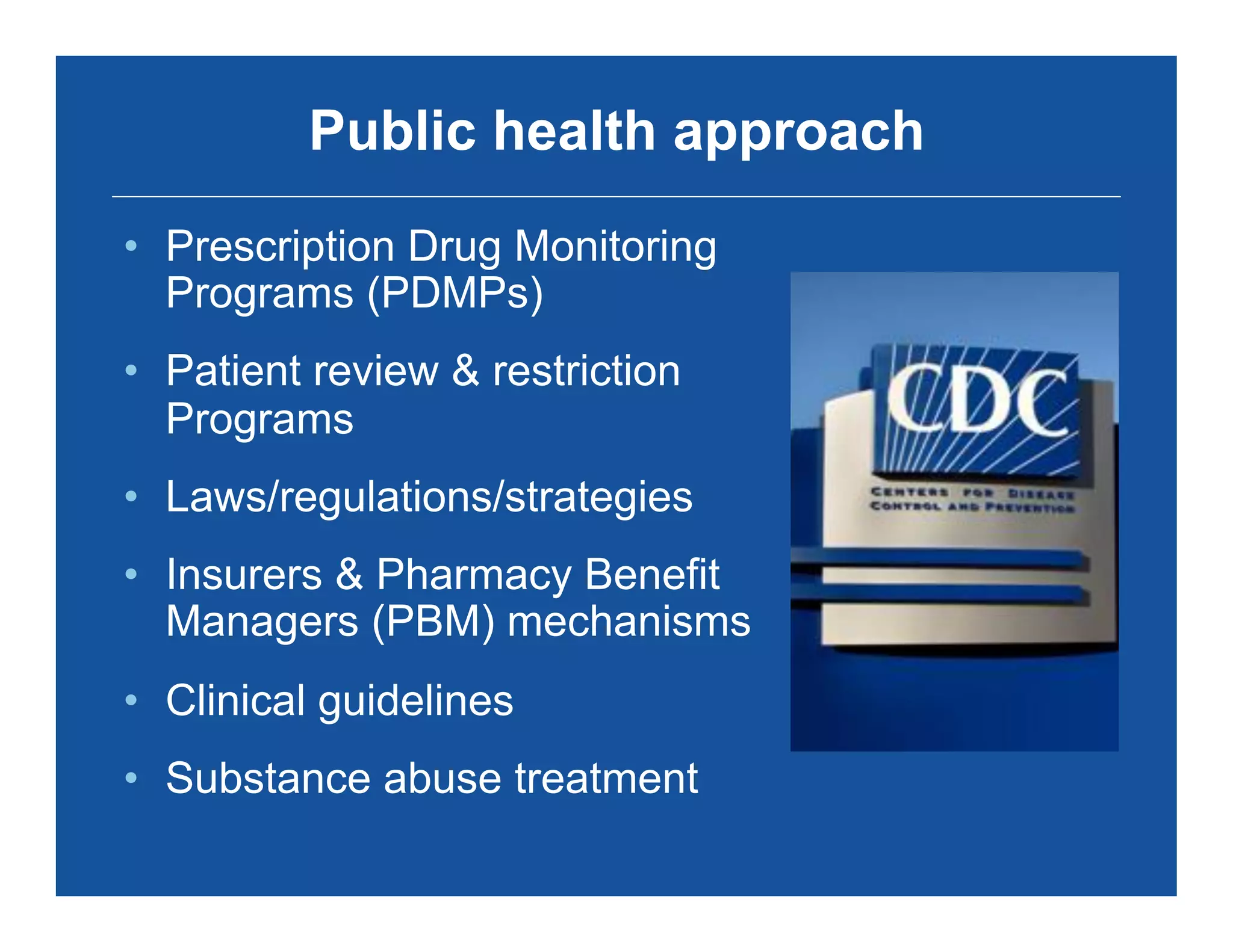 Public health approach
•  Prescription Drug Monitoring
Programs (PDMPs)
•  Patient review & restriction
Programs
•  Laws/regulations/strategies
•  Insurers & Pharmacy Benefit
Managers (PBM) mechanisms
•  Clinical guidelines
•  Substance abuse treatment
 