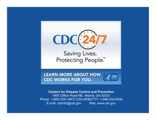 Centers for Disease Control and Prevention
1600 Clifton Road NE, Atlanta, GA 30333
Phone: 1-800-CDC-INFO (232-4636)/TTY: 1-888-232-6348
E-mail: cdcinfo@cdc.gov Web: www.cdc.gov
 