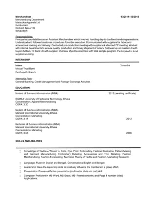 Merchandiser
Merchandising Department
03/2011- 03/2013
Matsuoka Apparels Ltd
Kumkumari
Doshaid Bazaar Rd
Bangladesh
Responsibilities:
Principal Accountabilities as an Assistant Merchandiser which involved handling day-to-day Merchandising operations.
Understood and followed customer procedures for order execution. Communicated with suppliers for fabric and
accessories booking and delivery. Conducted pre-production meeting with suppliers & attended PP meeting. Worked
with internal departments to ensure quality, production and timely shipment of orders. Followed up on master LC with
buyers & Back To Back LC with supplier. Oversaw style Development with total sample program. Participated in local
supplier sourcing.
INTERNSHIP
Intern 3 months
Mutual Trust Bank
Panthapath Branch
Internship Role:
General Banking, Credit Management and Foreign Exchange Activities
EDUCATION
Masters of Business Administration (MBA) 2015 (awaiting certificate)
BGMEA University of Fashion & Technology, Dhaka
Concentration: Apparel Merchandising
CGPA: 3.30
Masters of Business Administration (MBA)
Manarat International University, Dhaka
Concentration: Marketing
CGPA: 3.17 2012
Bachelors of Business Administration (BBA)
Manarat International University, Dhaka
Concentration: Marketing
CGPA: 3.56 2009
SKILLS AND ABILITIES
 Knowledge of Textiles– Woven’ s, Knits, Dye, Print, Embroidery, Fashion Illustration, Pattern Making
and Garment Manufacturing, Embroidery Detailing, Accessories and Trim Detailing, Fashion
Merchandising, Fashion Forecasting, Technical Theory of Textile and Fashion, Marketing Research
 Language: Fluent in English and Bengali. Conversational English and Bengali.
 Leadership: Have the leadership skills to positively influence the members in a group effort.
 Presentation: Possess effective presentation (multimedia, slide and oral) skill.
 Computer: Proficient in MS-Word, MS-Excel, MS- Power(windows) and Page & number (Mac)
Applications.
 