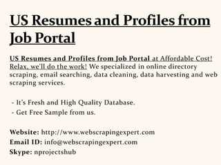 US Resumes and Profiles from Job Portal at Affordable Cost!
Relax, we'll do the work! We specialized in online directory
scraping, email searching, data cleaning, data harvesting and web
scraping services.
- It’s Fresh and High Quality Database.
- Get Free Sample from us.
Website: http://www.webscrapingexpert.com
Email ID: info@webscrapingexpert.com
Skype: nprojectshub
 