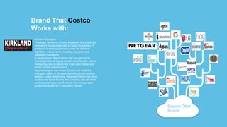 Brand That Costco
Works with:
Kirkland Signature
This label, familiar to Costco shoppers, is actually the
company's house brand and a Costco Subsidiary. It
produces dozens of products under the Kirkland
Signature brand name, including groceries and
packaged food items.
In recent years, the company has focused on co-
branding Kirkland Signature with other familiar names,
introducing new products like Cole Haan shoes and
Brown Jordan patio furniture.
By producing its own brand, Costco can meet the
changing needs of its customers and control product
designs, costs, and pricing. Because Costco has more
control over these factors, the company can sell these
products at a higher profit margin than comparable
products supplied by a third-party Vendor.
Explore Other
Brands
 