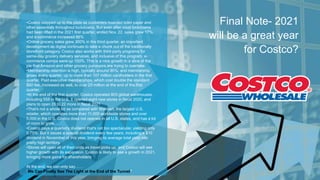 •Costco stepped up to the plate as customers hoarded toilet paper and
other essentials throughout lockdowns. But even after most lockdowns
had been lifted in the 2021 first quarter, ended Nov. 22, sales grew 17%,
and e-commerce increased 86%
•Online grocery sales grew 300% in the third quarter, an important
development as digital continues to take a chunk out of the traditionally
storefront category. Costco also works with third-party programs for
same-day grocery delivery services, and inclusive of this program, e-
commerce comps were up 100%. This is a nice growth in a slice of the
pie that Amazon and other grocery purveyors are trying to overtake.
•Membership retention is high, typically around 90%, and membership
grows every quarter, up to more than 107 million cardholders in the first
quarter. Paid executive memberships, which cost double the standard
$60 fee, increased as well, to over 23 million at the end of the first
quarter.
•At the end of the first quarter, Costco operated 803 global warehouses,
including 558 in the U.S. It opened eight new stores in fiscal 2020, and
plans to open 20 to 22 more in fiscal 2021
•That's not a whole lot as compared with Walmart, the largest U.S.
retailer, which operates more than 11,000 worldwide stores and over
5,000 in the U.S. Costco does not operate in all U.S. states, and has a lot
of room to grow.
•Costco pays a quarterly dividend that's not too spectacular, yielding only
0.75%. But it issues a special dividend every few years, including a $10
dividend in November of this year, bringing its average total yield into
pretty high territory.
•Stores will open all of their units as travel picks up, and Costco will see
higher growth with its expansion. Costco is likely to see a growth in 2021,
bringing more gains for shareholders
At the end, we can only say……
“We Can Finally See The Light at the End of the Tunnel”
Final Note- 2021
will be a great year
for Costco?
 