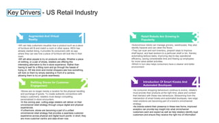 Key Drivers - US Retail Industry
1
Augmented And Virtual
Reality
•AR can help customers visualize how a product such as a piece
of furniture will fit and match a room or other space. IKEA has
already started doing, it provides its consumers with an app
where they can see how a piece of furniture will look like in their
room.
•AR will allow people to try on products virtually. Whether a piece
of clothing, or a pair of shoes, retailers are offering this
interesting alternative to the in-store experience. Rather than
having to wait for a fitting room and go through the hassle of
trying on, AR lets brick-and-mortar shoppers see how something
will look on them by simply standing in front of a camera,
allowing them to try on goods seamlessly
2
Refitting Stores for Customer
Engagement
•Stores are no longer merely a location for the physical handling
and exchange of goods. To create authentic connections with
today’s customers, retailers must design compelling,
personalized in-store encounters.
•In the coming year, cutting-edge retailers will deliver on their
omnichannel retail strategy through unique digital and physical
experiences.
•Furthermore, stores are becoming a part of a unified
omnichannel retail strategy that provides a seamless customer
experience across physical and digital touch points: in short, they
are more customer-centric and data-driven now.
3
Retail Robots Are Growing In
Popularity
•Autonomous robots can manage grocery, warehouses, they also
identify hazards and can clean the floors.
•They can scan and sort inventory, pinpoint ways to improve
shelf layout, and lead workers to a particular shelf or bin, thereby
automating tedious tasks, improving day-to-day operational
efficiency, saving considerable time and freeing up employees
for more value-added activities.
•Which in turn also helps consumers have a cleaner and better
environment
4
Introduction Of Smart Kiosks And
Automated Boutiques
•As consumer shopping behaviours continue to evolve, retailers
must provide their products at the right time, place and context
that intersect with these new behaviours. Blossoming from the
intersection of smart kiosks and automated boutiques, new edge
retail solutions are becoming part of a brand’s omnichannel
strategy.
•As brands extend their presence in these new forms, improved
analytics can provide key insight into what omnichannel
customers want and expect as well as help retailers identify loyal
customers and ensure they receive the right mix of information
 