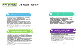 Key Barriers - US Retail Industry
1
Digital Disruption
•Consumer behaviour is changing rapidly, and this is largely
because of the explosive growth of e-commerce.
•Customers have many choices at their fingertips before they
commit to a purchase decision.
•A huge share of purchases are now made online, but studies
show that consumers prefer to buy things in person at brick-and-
mortar shops. It’s common for customers to research products
online only to purchase in person.
•Therefore, you should see this as an opportunity rather than a
sign of doom. It’s relatively easy to expand your business into an
online platform.
2
Finding Technological Solutions
•Business owners have endless options for technology
platforms that can streamline and help scale up their businesses.
• Most retailers look for software to improve their processes, but
they often make misguided choices.
•Business owners need to understand exactly what the software
offers and whether it fits the needs of their business model.
•A complex and unwieldy software platform can actually increase
costs and throw discord into a company that was functioning
passably without it.
•For best results, look for software that is specifically designed
for retail businesses.
3
Evolving Customer Expectations
•Changes in what customers want and expect can change even
faster than you could ever imagine was possible.
•Retailers need to be aware of seasonal trends and sudden
changes in customer shopping behaviours.
•A few seasonal changes to your product line-up is usually all it
takes to keep your store on track. The most effective way to
approach this problem is to always strive for innovation.
4
Maintaining Retention Rate And
Increasing Customer Base
•Brand loyalty has become a much more prevalent term because
customers have so many more options today.
•It is a common mistake to make a sale without trying to attract
repeat business from the customer.
•It’s also helpful to remember that most customers have a career
where they’re required to provide some service to people, so
they know what it’s like on your side of the counter, and they
expect that from your company.
•You can get to know your customers based on their previous
purchases, and your staff can engage them in conversation to
get a better sense of who they are individual.
•If you run a large organization, this type of information can be
derived from database research.
 
