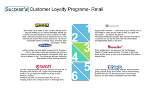 Successful Customer Loyalty Programs- Retail
1
2
3
4
5
6
Die-hard Target shoppers (you know who you are) save 5% on
everything with the RedCard. Target even partnered with
Starbucks to give RedCard holders 5% off any in-store
Starbucks location.
The RedCard doles out exclusive offers, free two-day
shipping, and an extra 30 days to return or exchange items.
Loyalty members can load digital coupons to their Shopper’s
Card on the Kroger mobile app. Members get exclusive
savings, promotions, bonus rewards, personalized offers, and
points to redeem for fuel. The mobile app will even display the
aisle location of their favourite products.
Want a free cup of coffee or tea? The IKEA Family reward
program entitles you to a free hot beverage, a thank-you
surprise, and special prices on select products and meals.
Once a member purchases read-to-assemble furniture, they
automatically receive IKEA’s Oops-assurance. If a member
accidentally breaks something during assembly, IKEA
exchanges it for free.
It pays to be a member — a free drink on your birthday, free in-
store refills on coffee and tea. After 50 stars, you get a free
bakery item… the rewards list goes on.
The Starbucks Rewards program also provides convenience.
Customers can skip the line and order their personalized
beverage before getting to the store.
Some retailers aren’t this generous, but the Moosejaw
Rewards Program gives members 10% back on full-priced
items, and the option to earn up to an additional 40% back on
special offers.
Just for signing up to their loyalty program, Baskin-Robbins
gives out a free scoop of ice cream. They’re mobile-friendly
and members can pay with their phones, view the latest
flavours, and even order customizable ice cream cakes.
 