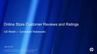Online Store Customer Reviews and Ratings
US Retail — Consumer Notebooks

April 18, 2011
© Copyright 2011 Hewlett-Packard Development Company, L.P. The information
contained herein is subject to change without notice. HP CONFIDENTIAL.

 