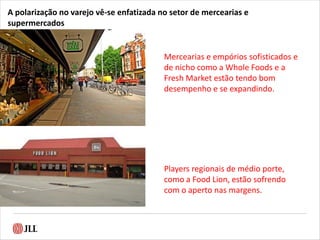 A polarização no varejo vê-se enfatizada no setor de mercearias e
supermercados
Mercearias e empórios sofisticados e
de nicho como a Whole Foods e a
Fresh Market estão tendo bom
desempenho e se expandindo.
Players regionais de médio porte,
como a Food Lion, estão sofrendo
com o aperto nas margens.
 