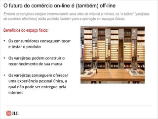 O futuro do comércio on-line é (também) off-line
Benefícios do espaço físico:
• Os consumidores conseguem tocar
e testar o produto
• Os varejistas podem construir o
reconhecimento de sua marca
• Os varejistas conseguem oferecer
uma experiência pessoal única, a
qual não pode ser entregue pela
internet
Embora os varejistas estejam incrementando seus sites de internet e móveis, os “e-tailers” (varejistas
de comércio eletrônico) estão partindo também para a operação em espaços físicos
 