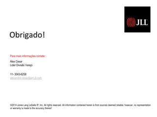 ©2014 Jones Lang LaSalle IP, Inc. All rights reserved. All information contained herein is from sources deemed reliable; however, no representation
or warranty is made to the accuracy thereof.
Para mais informações contate::
Alex Cesar
Lider Divisão Varejo
11- 3043-6258
alexandre.cesar@am.jll.com
Obrigado!
 