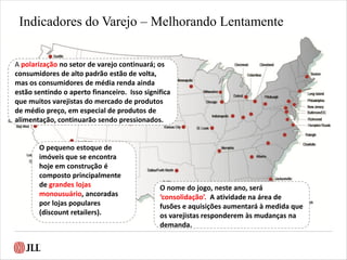 Indicadores do Varejo – Melhorando Lentamente
A polarização no setor de varejo continuará; os
consumidores de alto padrão estão de volta,
mas os consumidores de média renda ainda
estão sentindo o aperto financeiro. Isso significa
que muitos varejistas do mercado de produtos
de médio preço, em especial de produtos de
alimentação, continuarão sendo pressionados.
O nome do jogo, neste ano, será
‘consolidação’. A atividade na área de
fusões e aquisições aumentará à medida que
os varejistas responderem às mudanças na
demanda.
O pequeno estoque de
imóveis que se encontra
hoje em construção é
composto principalmente
de grandes lojas
monousuário, ancoradas
por lojas populares
(discount retailers).
 