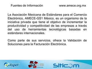Fuentes de Información www.amece.org.mx
La Asociación Mexicana de Estándares para el Comercio
Electrónico, AMECE-GS1 México, es un organismo de la
iniciativa privada que tiene el objetivo de incrementar la
productividad y competitividad de las empresas a través
del uso de herramientas tecnológicas basadas en
estándares internacionales.
Como parte de sus servicios, ofrece la Validación de
Soluciones para la Facturación Electrónica.
 