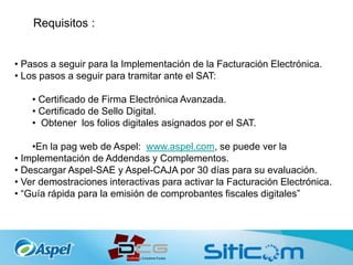 Requisitos :
• Pasos a seguir para la Implementación de la Facturación Electrónica.
• Los pasos a seguir para tramitar ante el SAT:
• Certificado de Firma Electrónica Avanzada.
• Certificado de Sello Digital.
• Obtener los folios digitales asignados por el SAT.
•En la pag web de Aspel: www.aspel.com, se puede ver la
• Implementación de Addendas y Complementos.
• Descargar Aspel-SAE y Aspel-CAJA por 30 días para su evaluación.
• Ver demostraciones interactivas para activar la Facturación Electrónica.
• “Guía rápida para la emisión de comprobantes fiscales digitales”
 