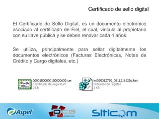 Certificado de sello digital
El Certificado de Sello Digital, es un documento electrónico
asociado al certificado de Fiel, el cual, vincula al propietario
con su llave pública y se deben renovar cada 4 años.
Se utiliza, principalmente para sellar digitalmente los
documentos electrónicos (Facturas Electrónicas, Notas de
Crédito y Cargo digitales, etc.)
 