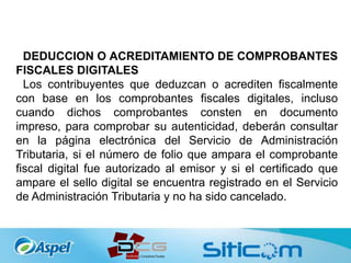 DEDUCCION O ACREDITAMIENTO DE COMPROBANTES
FISCALES DIGITALES
Los contribuyentes que deduzcan o acrediten fiscalmente
con base en los comprobantes fiscales digitales, incluso
cuando dichos comprobantes consten en documento
impreso, para comprobar su autenticidad, deberán consultar
en la página electrónica del Servicio de Administración
Tributaria, si el número de folio que ampara el comprobante
fiscal digital fue autorizado al emisor y si el certificado que
ampare el sello digital se encuentra registrado en el Servicio
de Administración Tributaria y no ha sido cancelado.
 