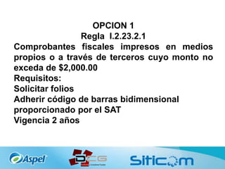 OPCION 1
Regla I.2.23.2.1
Comprobantes fiscales impresos en medios
propios o a través de terceros cuyo monto no
exceda de $2,000.00
Requisitos:
Solicitar folios
Adherir código de barras bidimensional
proporcionado por el SAT
Vigencia 2 años
 