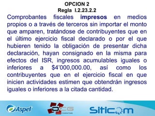 OPCION 2
Regla I.2.23.2.2
Comprobantes fiscales impresos en medios
propios o a través de terceros sin importar el monto
que amparen, tratándose de contribuyentes que en
el último ejercicio fiscal declarado o por el que
hubieren tenido la obligación de presentar dicha
declaración, hayan consignado en la misma para
efectos del ISR, ingresos acumulables iguales o
inferiores a $4’000,000.00, así como los
contribuyentes que en el ejercicio fiscal en que
inicien actividades estimen que obtendrán ingresos
iguales o inferiores a la citada cantidad.
 