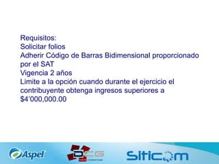 Requisitos:
Solicitar folios
Adherir Código de Barras Bidimensional proporcionado
por el SAT
Vigencia 2 años
Limite a la opción cuando durante el ejercicio el
contribuyente obtenga ingresos superiores a
$4’000,000.00
 