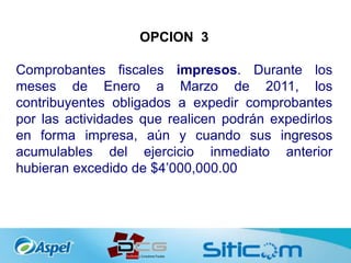 OPCION 3
Comprobantes fiscales impresos. Durante los
meses de Enero a Marzo de 2011, los
contribuyentes obligados a expedir comprobantes
por las actividades que realicen podrán expedirlos
en forma impresa, aún y cuando sus ingresos
acumulables del ejercicio inmediato anterior
hubieran excedido de $4’000,000.00
 