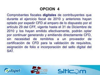 OPCION 4
Comprobantes fiscales digitales de contribuyentes que
durante el ejercicio fiscal de 2010 y anteriores hayan
optado por expedir CFD al amparo de lo dispuesto por el
artículo 29 del CFF, vigente hasta el 31 de Diciembre de
2010 y los hayan emitido efectivamente, podrán optar
por continuar generando y emitiendo directamente CFD,
sin necesidad de remitirlos a un proveedor de
certificación de CFD para la validación de requisitos,
asignación de folio e incorporación del sello digital del
SAT.
 