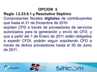 OPCION 5
Regla I.2.23.6.1 y Resolutivo Séptimo
Comprobantes fiscales digitales de contribuyentes
que hasta el 31 de Diciembre de 2010
expidan CFD a través de proveedores de servicios
autorizados para la generación y envío de CFD, y
que a partir del 1 de Enero de 2011 estén obligados
a expedir CFDI, podrán seguir expidiendo CFD a
través de dichos proveedores hasta el 30 de Junio
de 2011.
 