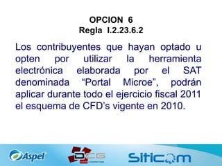 OPCION 6
Regla I.2.23.6.2
Los contribuyentes que hayan optado u
opten por utilizar la herramienta
electrónica elaborada por el SAT
denominada “Portal Microe”, podrán
aplicar durante todo el ejercicio fiscal 2011
el esquema de CFD’s vigente en 2010.
 