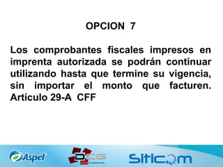OPCION 7
Los comprobantes fiscales impresos en
imprenta autorizada se podrán continuar
utilizando hasta que termine su vigencia,
sin importar el monto que facturen.
Artículo 29-A CFF
 
