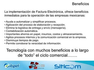 Beneficios
La implementación de Factura Electrónica, ofrece beneficios
inmediatos para la operación de las empresas mexicanas:
• Ayuda a automatizar y simplificar procesos.
• Agilización del proceso de elaboración y recepción.
• Elimina la logística de entrega y envío (mensajería).
• Contabilización automática.
• Importantes ahorros en papel, insumos, costos y almacenamiento.
• Agiliza procesos internos y la comunicación comercial en la empresa.
• Disminuye tiempos de pago.
• Permite corroborar la veracidad de información.
Tecnología con muchos beneficios a lo largo
de “todo” el ciclo comercial…….
 