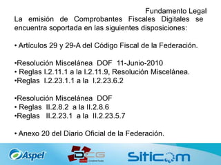Fundamento Legal
La emisión de Comprobantes Fiscales Digitales se
encuentra soportada en las siguientes disposiciones:
• Artículos 29 y 29-A del Código Fiscal de la Federación.
•Resolución Miscelánea DOF 11-Junio-2010
• Reglas I.2.11.1 a la I.2.11.9, Resolución Miscelánea.
•Reglas I.2.23.1.1 a la I.2.23.6.2
•Resolución Miscelánea DOF
• Reglas II.2.8.2 a la II.2.8.6
•Reglas II.2.23.1 a la II.2.23.5.7
• Anexo 20 del Diario Oficial de la Federación.
 