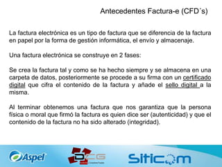 Antecedentes Factura-e (CFD´s)
La factura electrónica es un tipo de factura que se diferencia de la factura
en papel por la forma de gestión informática, el envío y almacenaje.
Una factura electrónica se construye en 2 fases:
Se crea la factura tal y como se ha hecho siempre y se almacena en una
carpeta de datos, posteriormente se procede a su firma con un certificado
digital que cifra el contenido de la factura y añade el sello digital a la
misma.
Al terminar obtenemos una factura que nos garantiza que la persona
física o moral que firmó la factura es quien dice ser (autenticidad) y que el
contenido de la factura no ha sido alterado (integridad).
 