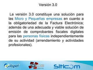 Versión 3.0
La versión 3.0 constituye una solución para
las Micro y Pequeñas empresas en cuanto a
la obligatoriedad de la Factura Electrónica;
además de una adecuada y viable solución de
emisión de comprobantes fiscales digitales
para las personas físicas independientemente
de su actividad (arrendamiento y actividades
profesionales).
 