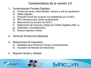 Características de la versión 3.0
1. Comprobantes Fiscales Digitales.
a) Control de series, folios fiscales, número y año de aprobación.
b) Sellos digitales.
c) Domicilio Fiscal (de acuerdo a lo establecido por el SAT).
d) RFC Genérico para ventas de Mostrador.
e) Mecanismos de emisión de CFD´s.
f) Elaboración de Facturas y Notas de Crédito digitales (XML´s).
g) Addendas y Complementos.
h) Nuevos reportes y filtros.
2. Venta de Tiempo Aire (Maxicel)
3. Retenciones de Impuestos
a) Modelado para Personas Físicas y Arrendamiento
b) Impresión de Recibos de Honorarios
4. Reporte Ventas y Utilidad
 