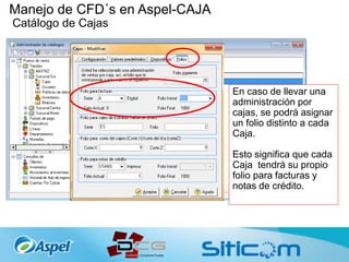 Manejo de CFD´s en Aspel-CAJA
Catálogo de Cajas
En caso de llevar una
administración por
cajas, se podrá asignar
un folio distinto a cada
Caja.
Esto significa que cada
Caja tendrá su propio
folio para facturas y
notas de crédito.
 