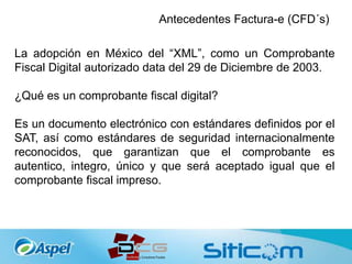 Antecedentes Factura-e (CFD´s)
La adopción en México del “XML”, como un Comprobante
Fiscal Digital autorizado data del 29 de Diciembre de 2003.
¿Qué es un comprobante fiscal digital?
Es un documento electrónico con estándares definidos por el
SAT, así como estándares de seguridad internacionalmente
reconocidos, que garantizan que el comprobante es
autentico, integro, único y que será aceptado igual que el
comprobante fiscal impreso.
 