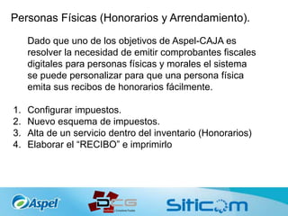 Personas Físicas (Honorarios y Arrendamiento).
Dado que uno de los objetivos de Aspel-CAJA es
resolver la necesidad de emitir comprobantes fiscales
digitales para personas físicas y morales el sistema
se puede personalizar para que una persona física
emita sus recibos de honorarios fácilmente.
1. Configurar impuestos.
2. Nuevo esquema de impuestos.
3. Alta de un servicio dentro del inventario (Honorarios)
4. Elaborar el “RECIBO” e imprimirlo
 
