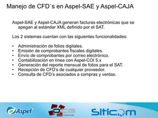 Manejo de CFD´s en Aspel-SAE y Aspel-CAJA
Aspel-SAE y Aspel-CAJA generan facturas electrónicas que se
apegan al estándar XML definido por el SAT.
Los 2 sistemas cuentan con las siguientes funcionalidades:
• Administración de folios digitales.
• Emisión de comprobantes fiscales digitales.
• Envío de comprobantes por correo electrónico.
• Contabilización en línea con Aspel-COI 5.x
• Generación del reporte mensual de folios para el SAT.
• Recepción de CFD’s de cualquier proveedor.
• Consulta de CFD’s asociados a compras y ventas.
 