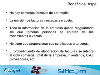 Beneficios Aspel
• No hay contratos forzosos de por medio.
• La emisión de facturas ilimitadas sin costo.
• Toda la información de la empresa queda resguardada
sin que terceras personas se enteren de los
movimientos o ventas.
• No tiene que proporcionar sus certificados a terceros.
• El procedimiento de elaboración de facturas se integra
al ciclo comercial total de la empresa, inventarios, CxC,
proveedores, etc.
 